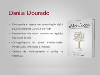 Danila Dourado
„ Doutoranda e mestre em comunicação digital
   pela Universidade Carlos III de Madri
„ Pesquisadora dos novos modelos de negócios
   das mídias sociais
„ Co-organizadora       do   ebook   #MídiasSociais:
   Perspectivas, tendências e reflexões
„ Gerente      de   Monitoramento    e    análise   na
   PaperCliQ
 