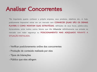 Analisar Concorrentes
 Tão importante quanto conhecer a própria empresa, seus produtos, objetivos etc., é, hoje,
 praticamente impossível entrar em um mercado sem CONHECER QUAIS SÃO OS DEMAIS
 PLAYERS E COMO MONTAM SUAS ESTRATÉGIAS, definições de seus focos, público-alvo,
 fornecedores, entre muitos outros fatores que irão influenciar definitivamente sua entrada no
 mercado com maior segurança ou POSICIONAMENTO MAIS ADEQUADO PERANTE A
 SITUAÇÃO INSTALADA.




 › Verificar posicionamento online dos concorrentes
 › Produção de conteúdo realizada por eles
 › Tipos de interações
 › Público que eles atingem
 