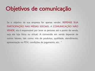 Objetivos de comunicação

Se o objetivo da sua empresa for apenas vender, REPENSE SUA
PARTICIPAÇÃO NAS MÍDIAS SOCIAIS. A COMUNICAÇÃO NÃO
VENDE, ela é responsável por levar as pessoas até o ponto de venda,
seja ele loja física ou virtual. A conversão em venda depende de
outros fatores, tais como: mix de produtos, qualidade, atendimento,
apresentação no PDV, condições de pagamento, etc. ”
 