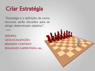 Criar Estratégia
“Estratégia é a definição de como
recursos serão alocados para se
atingir determinado objetivo”.
Kotler


SEEDING;
GEOLOCALIZAÇÃO;
BRANDED CONTENT;
REALIDADE AUMENTADA, etc.
 