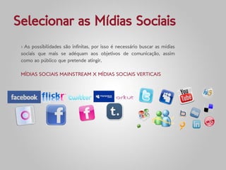 Selecionar as Mídias Sociais
 › As possibilidades são infinitas, por isso é necessário buscar as mídias
 sociais que mais se adéquam aos objetivos de comunicação, assim
 como ao público que pretende atingir.

 MÍDIAS SOCIAIS MAINSTREAM X MÍDIAS SOCIAIS VERTICAIS
 