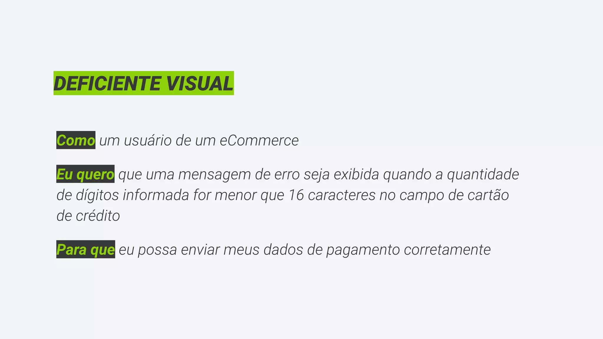 DEFICIENTE VISUAL
Como um usuário de um eCommerce
Eu quero que uma mensagem de erro seja exibida quando a quantidade
de dígitos informada for menor que 16 caracteres no campo de cartão
de crédito
Para que eu possa enviar meus dados de pagamento corretamente
 