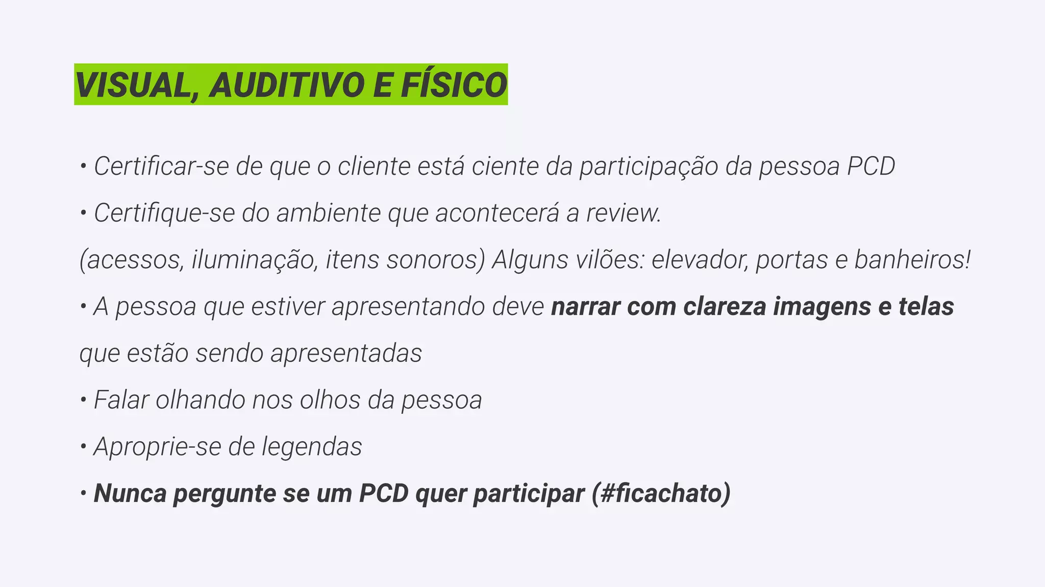 VISUAL, AUDITIVO E FÍSICO
• Certiﬁcar-se de que o cliente está ciente da participação da pessoa PCD
• Certiﬁque-se do ambiente que acontecerá a review.
(acessos, iluminação, itens sonoros) Alguns vilões: elevador, portas e banheiros!
• A pessoa que estiver apresentando deve narrar com clareza imagens e telas
que estão sendo apresentadas
• Falar olhando nos olhos da pessoa
• Aproprie-se de legendas
• Nunca pergunte se um PCD quer participar (#ﬁcachato)
 