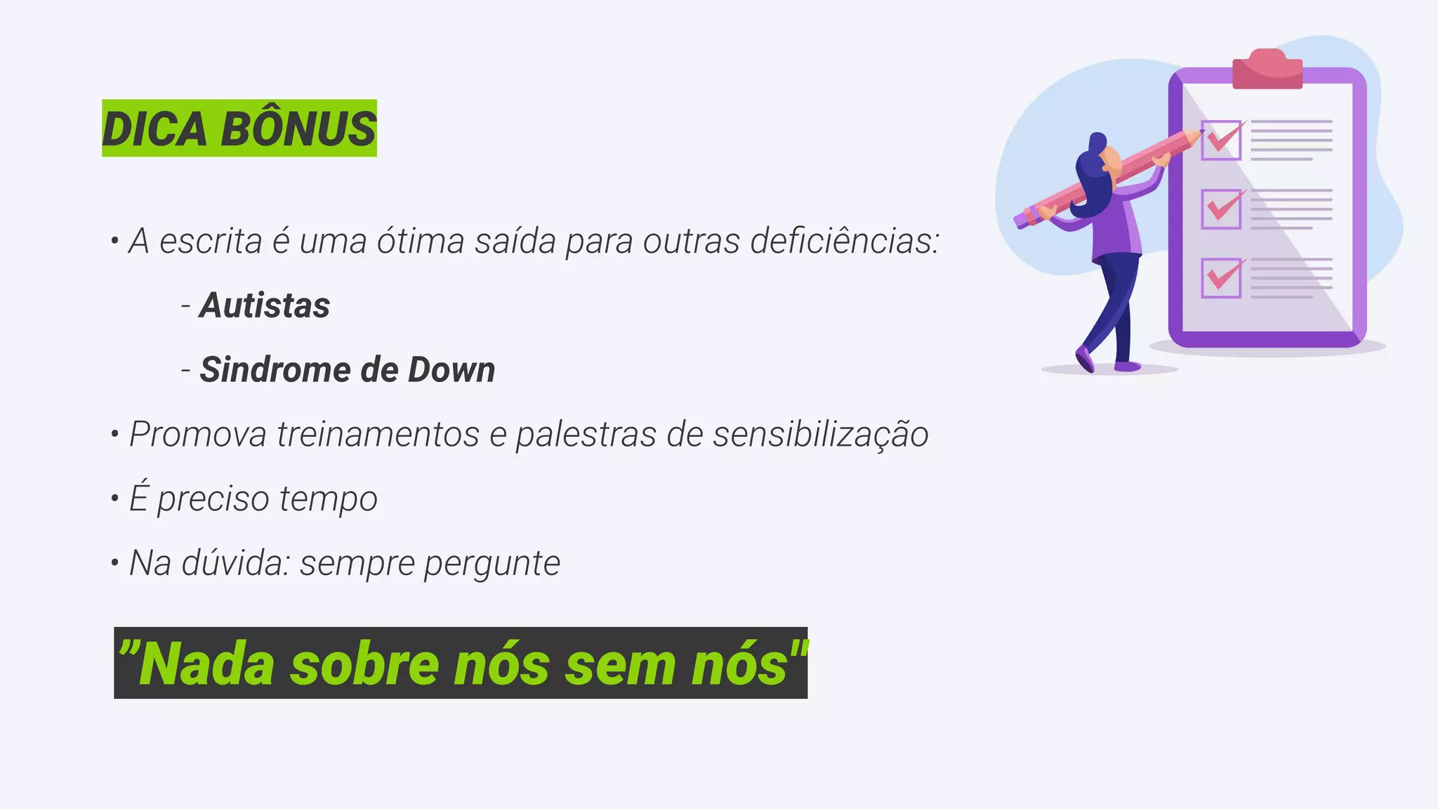 DICA BÔNUS
• A escrita é uma ótima saída para outras deﬁciências:
- Autistas
- Sindrome de Down
• Promova treinamentos e palestras de sensibilização
• É preciso tempo
• Na dúvida: sempre pergunte
”Nada sobre nós sem nós"
 