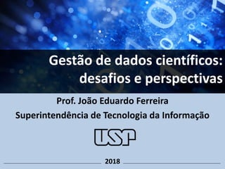 Prof. João Eduardo Ferreira
Superintendência de Tecnologia da Informação
Gestão de dados científicos:
desafios e perspectivas
2018
 
