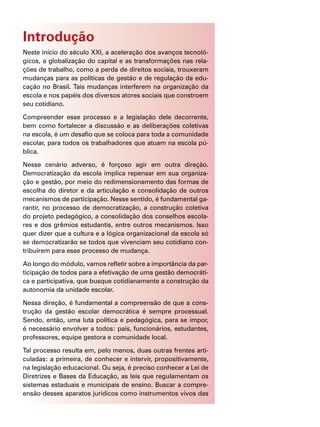 Introdução
Neste início do século XXI, a aceleração dos avanços tecnoló-
gicos, a globalização do capital e as transformações nas rela-
ções de trabalho, como a perda de direitos sociais, trouxeram
mudanças para as políticas de gestão e de regulação da edu-
cação no Brasil. Tais mudanças interferem na organização da
escola e nos papéis dos diversos atores sociais que constroem
seu cotidiano.
Compreender esse processo e a legislação dele decorrente,
bem como fortalecer a discussão e as deliberações coletivas
na escola, é um desafio que se coloca para toda a comunidade
escolar, para todos os trabalhadores que atuam na escola pú-
blica.
Nesse cenário adverso, é forçoso agir em outra direção.
Democratização da escola implica repensar em sua organiza-
ção e gestão, por meio do redimensionamento das formas de
escolha do diretor e da articulação e consolidação de outros
mecanismos de participação. Nesse sentido, é fundamental ga-
rantir, no processo de democratização, a construção coletiva
do projeto pedagógico, a consolidação dos conselhos escola-
res e dos grêmios estudantis, entre outros mecanismos. Isso
quer dizer que a cultura e a lógica organizacional da escola só
se democratizarão se todos que vivenciam seu cotidiano con-
tribuírem para esse processo de mudança.
Ao longo do módulo, vamos refletir sobre a importância da par-
ticipação de todos para a efetivação de uma gestão democráti-
ca e participativa, que busque cotidianamente a construção da
autonomia da unidade escolar.
Nessa direção, é fundamental a compreensão de que a cons-
trução da gestão escolar democrática é sempre processual.
Sendo, então, uma luta política e pedagógica, para se impor,
é necessário envolver a todos: pais, funcionários, estudantes,
professores, equipe gestora e comunidade local.
Tal processo resulta em, pelo menos, duas outras frentes arti-
culadas: a primeira, de conhecer e intervir, propositivamente,
na legislação educacional. Ou seja, é preciso conhecer a Lei de
Diretrizes e Bases da Educação, as leis que regulamentam os
sistemas estaduais e municipais de ensino. Buscar a compre-
ensão desses aparatos jurídicos como instrumentos vivos das
 