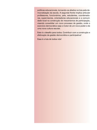 políticas educacionais, tornando-os aliados na luta pela de-
mocratização da escola. A segunda frente implica articular
professores, funcionários, pais, estudantes, coordenado-
res, supervisores, orientadores educacionais e a comuni-
dade local na construção de mecanismos de participação,
visando consolidar um novo processo de gestão, onde o
exercício democrático seja o motor de um novo poder e de
uma nova cultura escolar.
Este é o desafio para todos. Contribuir com a construção e
efetivação da gestão democrática e participativa!
Essa é a luta de todos nós!
 