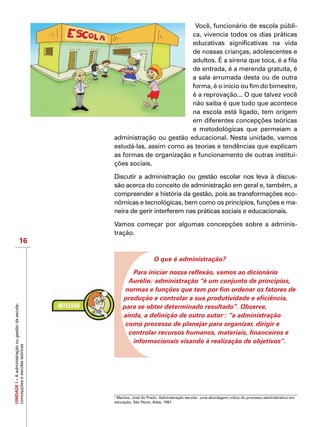 UNIDADEI–Aadministraçãoougestãodaescola:
concepçõeseescolasteóricas
16
Você, funcionário de escola públi-
ca, vivencia todos os dias práticas
educativas significativas na vida
de nossas crianças, adolescentes e
adultos. É a sirena que toca, é a fila
de entrada, é a merenda gratuita, é
a sala arrumada desta ou de outra
forma, é o início ou fim do bimestre,
é a reprovação... O que talvez você
não saiba é que tudo que acontece
na escola está ligado, tem origem
em diferentes concepções teóricas
e metodológicas que permeiam a
administração ou gestão educacional. Nesta unidade, vamos
estudá-las, assim como as teorias e tendências que explicam
as formas de organização e funcionamento de outras institui-
ções sociais.
Discutir a administração ou gestão escolar nos leva à discus-
são acerca do conceito de administração em geral e, também, a
compreender a história da gestão, pois as transformações eco-
nômicas e tecnológicas, bem como os princípios, funções e ma-
neira de gerir interferem nas práticas sociais e educacionais.
Vamos começar por algumas concepções sobre a adminis-
tração.
O que é administração?
Para iniciar nossa reflexão, vamos ao dicionário
Aurélio: administração “é um conjunto de princípios,
normas e funções que tem por fim ordenar os fatores de
produção e controlar a sua produtividade e eficiência,
para se obter determinado resultado”. Observe,
ainda, a definição de outro autor1
: “a administração
como processo de planejar para organizar, dirigir e
controlar recursos humanos, materiais, financeiros e
informacionais visando à realização de objetivos”.
1
Martins, José do Prado. Administração escolar: uma abordagem crítica do processo administrativo em
educação, São Paulo, Atlas, 1991.
 