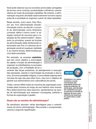 17
UNIDADEI–Aadministraçãoougestãodaescola:
concepçõeseescolasteóricas
Você pode observar que os conceitos acima estão carregados
de termos como controle, produtividade e eficiência, caracte-
rísticos do modo de produção capitalista. No entanto, a admi-
nistração enquanto atividade essencialmente humana nasceu
antes de a sociedade se organizar a partir do ideal capitalista.
Nesse sentido, outro autor, Vitor Paro,
em seu livro Administração Escolar:
introdução crítica, ao discutir o concei-
to de administração como fenômeno
universal, define o termo como “a uti-
lização racional de recursos para a re-
alização de fins determinados”. Assim,
tanto os princípios, quanto as funções
da administração estão diretamente re-
lacionados aos fins e à natureza da or-
ganização social em qualquer realidade
e, ao mesmo tempo, determinados por
uma dada sociedade.
Por exemplo, na empresa capitalista,
que tem como objetivo a acumulação
do capital, a função da administração é
organizar os trabalhadores no processo
de produção, com a finalidade de ter o
controle das forças produtivas, do planejamento à execução
das operações, visando à maximização da produção e dos lu-
cros. Já numa sociedade indígena, a comunidade organiza seus
recursos de caça não para obter lucro, mas com o objetivo de
garantir sua sobrevivência com a abundância de carnes.
Então, vamos refletir sobre as maneiras de organização cons-
truídas pelos homens ao longo de sua história mais recente.
Para desenvolvermos esse exercício, apresentamos as esco-
las de administração que traduzem concepções, políticas e
formas de organização e gestão.
Quais são as escolas de administração?
Os estudiosos apontam várias abordagens para o entendi-
mento do termo administração. Para auxiliar a compreensão,
usamos a seguinte classificação:
IMPORTANTE
Capitalismo é um regime
econômico e social,
caracterizado pela
propriedade privada dos
meios de produção e de
distribuição, pela liberdade
dos capitalistas para gerir
os seus bens no sentido da
obtenção de lucro e pela
influência dos detentores
do capital sobre o poder
político.
 
