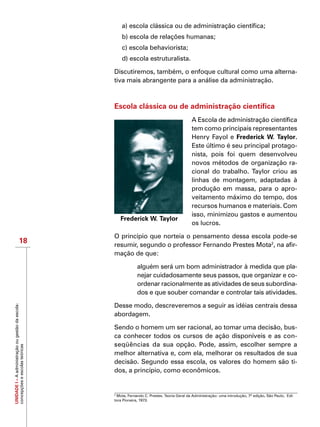 UNIDADEI–Aadministraçãoougestãodaescola:
concepçõeseescolasteóricas
18
a) escola clássica ou de administração científica;
b) escola de relações humanas;
c) escola behaviorista;
d) escola estruturalista.
Discutiremos, também, o enfoque cultural como uma alterna-
tiva mais abrangente para a análise da administração.
Escola clássica ou de administração científica
A Escola de administração científica
tem como principais representantes
Henry Fayol e Frederick W. Taylor.
Este último é seu principal protago-
nista, pois foi quem desenvolveu
novos métodos de organização ra-
cional do trabalho. Taylor criou as
linhas de montagem, adaptadas à
produção em massa, para o apro-
veitamento máximo do tempo, dos
recursos humanos e materiais. Com
isso, minimizou gastos e aumentou
os lucros.
O princípio que norteia o pensamento dessa escola pode-se
resumir, segundo o professor Fernando Prestes Mota2
, na afir-
mação de que:
alguém será um bom administrador à medida que pla-
nejar cuidadosamente seus passos, que organizar e co-
ordenar racionalmente as atividades de seus subordina-
dos e que souber comandar e controlar tais atividades.
Desse modo, descreveremos a seguir as idéias centrais dessa
abordagem.
Sendo o homem um ser racional, ao tomar uma decisão, bus-
ca conhecer todos os cursos de ação disponíveis e as con-
seqüências da sua opção. Pode, assim, escolher sempre a
melhor alternativa e, com ela, melhorar os resultados de sua
decisão. Segundo essa escola, os valores do homem são ti-
dos, a princípio, como econômicos.
Frederick W. Taylor
2
Mota, Fernando C. Prestes. Teoria Geral da Administração: uma introdução, 7ª edição, São Paulo, Edi-
tora Pioneira, 1973.
 
