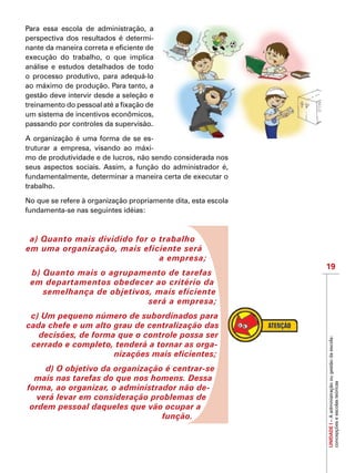 19
IMPORTANTE
UNIDADEI–Aadministraçãoougestãodaescola:
concepçõeseescolasteóricas
Para essa escola de administração, a
perspectiva dos resultados é determi-
nante da maneira correta e eficiente de
execução do trabalho, o que implica
análise e estudos detalhados de todo
o processo produtivo, para adequá-lo
ao máximo de produção. Para tanto, a
gestão deve intervir desde a seleção e
treinamento do pessoal até a fixação de
um sistema de incentivos econômicos,
passando por controles da supervisão.
A organização é uma forma de se es-
truturar a empresa, visando ao máxi-
mo de produtividade e de lucros, não sendo considerada nos
seus aspectos sociais. Assim, a função do administrador é,
fundamentalmente, determinar a maneira certa de executar o
trabalho.
No que se refere à organização propriamente dita, esta escola
fundamenta-se nas seguintes idéias:
a) Quanto mais dividido for o trabalho
em uma organização, mais eficiente será
a empresa;
b) Quanto mais o agrupamento de tarefas
em departamentos obedecer ao critério da
semelhança de objetivos, mais eficiente
será a empresa;
c) Um pequeno número de subordinados para
cada chefe e um alto grau de centralização das
decisões, de forma que o controle possa ser
cerrado e completo, tenderá a tornar as orga-
nizações mais eficientes;
d) O objetivo da organização é centrar-se
mais nas tarefas do que nos homens. Dessa
forma, ao organizar, o administrador não de-
verá levar em consideração problemas de
ordem pessoal daqueles que vão ocupar a
função.
 