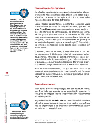UNIDADEI–Aadministraçãoougestãodaescola:
concepçõeseescolasteóricas
20
Escola de relações humanas
As relações sociais no modo de produção capitalista são, so-
bremaneira, relações antagônicas. De um lado, estão os pro-
prietários dos meios de produção e de outro, a classe traba-
lhadora, detentora da força de trabalho.
Essas relações apresentam-se conflitantes e algumas vezes
irreconciliáveis. A Escola de relações humanas, que tem Ge-
orge Elton Mayo como seu representante maior, desloca o
foco de interesse da administração, da organização formal,
para os grupos informais. Assim, os problemas sociais, políti-
cos e econômicos, passam para a esfera dos problemas psi-
cológicos, ocasionados “pelo relacionamento no grupo, pela
necessidade de participação e auto-realização3
”. Nessa ótica,
os princípios norteadores dessa escola estão centrados em
outras idéias.
O homem, além de racional, é essencialmente social. Seu
comportamento é dificilmente reduzível a esquemas, sofren-
do, portando, influência de condicionamentos sociais e dife-
renças individuais. A constatação do grupo informal dentro da
organização, como uma realidade própria, diferente da organi-
zação formal, exige conhecimentos e tratamentos especiais.
Além do incentivo monetário, para que o homem se integre de
forma eficiente aos objetivos da organização formal, fazem-se
necessárias outras motivações, como por exemplo, a partici-
pação nas tomadas de decisão.
Escola behaviorista
Essa escola não vê a organização em sua estrutura formal,
mas foca toda sua atenção para a organização informal, ou
seja, para as relações sociais não previstas em regulamentos
ou organogramas.
Segundo a Escola behaviorista, os princípios administrativos
adotados nas empresas podem ser empregados em qualquer
tipo de organização e os problemas administrativos devem
ser tratados com objetividade.
Entre 1927 e 1932, o
psicólogo industrial
australiano George
Elton Mayo prestou sua
contribuição à Escola
das Relações Humanas
através de uma pesquisa
na Western Eletric Co.,
na cidade de Hawtorne,
onde as mulheres que lá
trabalhavam, executando
tarefas rotineiras, eram
submetidas a diferentes
condições de trabalho. Ele
concluiu que o fato delas
se sentirem “observadas”
fazia com que aumentasse
sua motivação para o
trabalho.
3
Félix, Maria de Fátima Costa. Administração escolar: um problema educativo ou empresarial? São
Paulo, Cortez: Autores Associados, 1989.
O Behaviorismo, teoria
comportamental ou
comportamentalismo, é
um ramo da psicologia que
estuda o comportamento
 