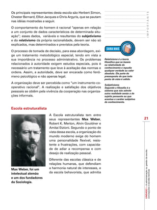 21
IMPORTANTE
UNIDADEI–Aadministraçãoougestãodaescola:
concepçõeseescolasteóricas
Os principais representantes desta escola são Herbert Simon,
Chester Bernard, Elliot Jacques e Chris Argyris, que se pautam
nas idéias mostradas a seguir.
O comportamento do homem é racional “apenas em relação
a um conjunto de dados característicos de determinada situ-
ação”; esses dados, variáveis e resultantes do subjetivismo
e do relativismo da própria racionalidade, devem ser não só
explicados, mas determinados e previstos pela teoria.
O processo de tomada de decisão, para essa abordagem, exi-
ge um tratamento metodológico especial, tendo em vista a
sua importância no processo administrativo. Os problemas
relacionados à autoridade exigem estudos especiais, pois é
necessário um tratamento que leve à aceitação das normas e
ordens. Assim, a autoridade, deve ser encarada como fenô-
meno psicológico e não apenas legal.
A organização deve ser percebida como “um instrumento co-
operativo racional”. A realização e satisfação dos objetivos
pessoais se obtêm pela vivência da cooperação nas organiza-
ções informais.
Escola estruturalista
A Escola estruturalista tem entre
seus representantes Max Weber,
Robert K. Merton, Alvin Gouldner e
Amitai Etzioni. Segundo o ponto de
vista dessa escola, a organização do
mundo moderno exige do homem
uma personalidade flexível, resis-
tente a frustrações, com capacida-
de de adiar a recompensa e com
desejo de realização pessoal.
Diferente das escolas clássica e de
relações humanas, que defendiam
a harmonia natural de interesses, e
da escola behavorista, que admitia
Relativismo é a teoria
filosófica que se baseia
na relatividade do
conhecimento e repudia
qualquer verdade ou valor
absoluto. Ela parte do
pressuposto de que todo
ponto de vista é válido.
Subjetivismo
Segundo a filosofia é o
sistema que não admite
outra realidade senão a do
sujeito pensante ou que
acentua o caráter subjetivo
do conhecimento.
Max Weber, foi um
intelectual alemão
e um dos fundadores
da Sociologia.
 