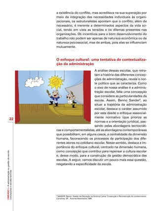 UNIDADEI–Aadministraçãoougestãodaescola:
concepçõeseescolasteóricas
22
a existência do conflito, mas acreditava na sua superação por
meio da integração das necessidades individuais às organi-
zacionais, os estruturalistas apontam que o conflito, além de
necessário, é inerente a determinados aspectos da vida so-
cial, tendo em vista as tensões e os dilemas presentes nas
organizações. Os incentivos para o bom desenvolvimento do
trabalho não podem ser apenas de natureza econômica ou de
natureza psicossocial, mas de ambas, pois elas se influenciam
mutuamente.
O enfoque cultural: uma tentativa de contextualiza-
ção da administração
A análise dessas escolas, que retra-
tam a história das diferentes concep-
ções de administração, revela o nor-
te político que as caracteriza. Como
o eixo de nossa análise é a adminis-
tração escolar, falta uma concepção
que considere as particularidades da
escola. Assim, Benno Sander4
, ao
situar a trajetória da administração
escolar, destaca o caráter assumido
por esta desde o enfoque essencial-
mente normativo (que prioriza as
normas e a orientação jurídica), pas-
sando pelas abordagens tecnocráti-
cas e comportamentalistas, até as abordagens contemporâneas
que possibilitam, em alguns casos, a centralidade da dimensão
humana, favorecendo os processos de participação dos dife-
rentes atores no cotidiano escolar. Nesse sentido, destaca a im-
portância do enfoque cultural, centrado na dimensão humana,
como concepção que contribui para repensar a cultura escolar
e, desse modo, para a construção da gestão democrática das
escolas. A seguir, vamos discutir um pouco mais essa questão,
resgatando a especificidade da escola.
4
SANDER, Benno. Gestão da Educação na América Latina. Construção e Reconstrução do conhecimento.
Campinas, SP : Autores Associados,1995.
 