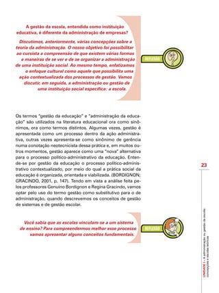 23
IMPORTANTE
UNIDADEI–Aadministraçãoougestãodaescola:
concepçõeseescolasteóricas
A gestão da escola, entendida como instituição
educativa, é diferente da administração de empresas?
Discutimos, anteriormente, várias concepções sobre a
teoria da administração. O nosso objetivo foi possibilitar
ao cursista a compreensão de que existem várias formas
e maneiras de se ver e de se organizar a administração
de uma instituição social. Ao mesmo tempo, enfatizamos
o enfoque cultural como aquele que possibilita uma
ação contextualizada dos processos de gestão. Vamos
discutir, em seguida, a administração ou gestão de
uma instituição social específica: a escola.
Os termos “gestão da educação” e “administração da educa-
ção” são utilizados na literatura educacional ora como sinô-
nimos, ora como termos distintos. Algumas vezes, gestão é
apresentada como um processo dentro da ação administra-
tiva, outras vezes apresenta-se como sinônimo de gerência
numa conotação neotecnicista dessa prática e, em muitos ou-
tros momentos, gestão aparece como uma “nova” alternativa
para o processo político-administrativo da educação. Enten-
de-se por gestão da educação o processo político-adminis-
trativo contextualizado, por meio do qual a prática social da
educação é organizada, orientada e viabilizada. (BORDIGNON;
GRACINDO, 2001, p. 147). Tendo em vista a análise feita pe-
los professores Genuíno Bordignon e Regina Gracindo, vamos
optar pelo uso do termo gestão como substitutivo para o de
administração, quando descrevemos os conceitos de gestão
de sistemas e de gestão escolar.
Você sabia que as escolas vinculam-se a um sistema
de ensino? Para compreendermos melhor esse processo
vamos apresentar alguns conceitos fundamentais.
 