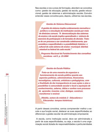 UNIDADEI–Aadministraçãoougestãodaescola:
concepçõeseescolasteóricas
24
Nas escolas e nos cursos de formação, abordam-se conceitos
como: gestão da educação, gestão da escola, gestão educa-
cional, gestão de sistemas e administração escolar. Convém
entender esses conceitos para, depois, utilizá-los nas escolas.
Gestão de Sistema Educacional
A gestão de sistema implica ordenamento normativo e
jurídico e a vinculação de instituições sociais por meio
de diretrizes comuns. “A democratização dos sistemas
de ensino e da escola implica aprendizado e vivência do
exercício de participação e de tomadas de decisão. Trata-
se de um processo a ser construído coletivamente, que
considera a especificidade e a possibilidade histórica e
cultural de cada sistema de ensino: municipal, distrital,
estadual ou federal de cada escola.”
Programa Nacional de Fortalecimento dos conselhos
escolares. vol.5. p. 23.2004
Gestão da Escola Pública
Trata-se de uma maneira de organizar o
funcionamento da escola pública quanto aos
aspectos políticos, administrativos, financeiros,
tecnológicos, culturais, artísticos e pedagógicos, com
a finalidade de dar transparência às suas ações e atos e
possibilitar à comunidade escolar e local a aquisição de
conhecimentos, saberes, idéias e sonhos num processo
de aprender, inventar, criar, dialogar, construir,
transformar e ensinar.
(Abádia, autora do módulo 2 - Educadores e
Educandos: tempos históricos)
A partir desses conceitos, vamos compreender melhor a es-
cola e sua função social, destacar as suas especificidades ao
diferenciar a gestão escolar da administração empresarial.
A escola, como instituição social, deve ser administrada a
partir de suas especificidades, ou seja, a escola é uma orga-
nização social dotada de responsabilidades e particularidades
 