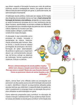 25
IMPORTANTE
UNIDADEI–Aadministraçãoougestãodaescola:
concepçõeseescolasteóricas
que dizem respeito à formação humana por meio de práticas
políticas, sociais e pedagógicas. Assim, sua gestão deve ser
diferenciada da administração em geral, e, particularmente, da
administração empresarial.
A instituição escola pública, criada para ser espaço de formação
dos dirigentes da sociedade, tornou-se hoje o local universal de
formação de homens e de mulheres, abrigando no mesmo espa-
ço seres humanos em processo de vir a ser. Lembremo-nos do
dever humano, aprofundado na primeira unidade do Módulo 3.
Lá, aprendemos que a transformação faz parte de nós e da nossa
cultura. Estamos no mundo e por isso
nossas ações o atinge e, a partir disso,
construímos nossa educação.
A educação é aqui entendida como
processo de criação, inovação e
apropriação da cultura, historica-
mente produzida pelo homem. Des-
sa forma, a escola torna-se espaço
privilegiado de produção e de trans-
formação do saber sistematizado.
As práticas e ações que a organizam
devem ser eminentemente educati-
vas, de forma a atingir os objetivos
da instituição: formar sujeitos parti-
cipativos, críticos e criativos.
Pensar a democratização da escola pública implica
definir com clareza a função social dessa instituição.
Para que serve a escola? Quais são suas funções básicas?
Como se posicionar diante de outras funções a ela
atribuídas?
Assim, vamos fazer uma reflexão sobre as concepções que
permeiam as discussões acerca da administração educacional
e, assim, identificar e discutir os argumentos utilizados pelas
escolas teóricas que defendem a especificidade da gestão es-
colar e questionam o emprego linear na educação dos princí-
pios utilizados na administração em geral.
Como estarmos preparados para contribuir na educação de
nossas crianças e adolescentes? O que podemos fazer duran-
te nossas atividades na escola para contribuir na formação dos
 