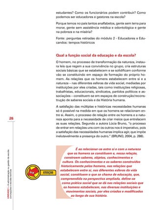UNIDADEI–Aadministraçãoougestãodaescola:
concepçõeseescolasteóricas
26
estudantes? Como os funcionários podem contribuir? Como
podemos ser educadores e gestores na escola?
Porque temos no país tantos analfabetos, gente sem terra para
morar, gente sem assistência médica e odontológica e gente
na pobreza e na miséria?
Fonte: perguntas retiradas do módulo 2 - Educadores e Edu-
candos: tempos históricos
Qual a função social da educação e da escola?
O homem, no processo de transformação da natureza, instau-
ra leis que regem a sua convivência no grupo, cria estruturas
sociais básicas que se estabelecem e se solidificam conforme
vão se constituindo em espaço de formação do próprio ho-
mem. As relações que os homens estabelecem entre si e a
natureza – nas diferentes esferas da vida social, mediadas por
instituições por eles criadas, tais como instituições religiosas,
trabalhistas, educacionais, sindicatos, partidos políticos e as-
sociações – constituem-se em espaços de construção/recons-
trução de saberes sociais e da História humana.
A satisfação das múltiplas e históricas necessidades humanas
só é possível na medida em que os homens se relacionam en-
tre si. Assim, o processo de relação entre os homens e a natu-
reza aponta para a necessidade de criar meios que entrelacem
as suas relações. Segundo a autora Lúcia Bruno, “o processo
de entrar em relações uns com os outros nos é imperativo, pois
a satisfação das necessidades humanas implica agir, que impõe
inelutavelmente a presença do outro.” (BRUNO, 2004, p. 288).
É ao relacionar-se entre si e com a natureza
que os homens se constituem e, nessa relação,
constroem saberes, objetos, conhecimentos e
cultura. Os conhecimentos e os saberes construídos
historicamente pelos homens, nas relações que
estabelecem entre si, nas diferentes esferas da vida
social, constituem o que se chama de educação, que,
compreendida na perspectiva ampliada, define-se
como prática social que se dá nas relações sociais que
os homens estabelecem, nas diversas instituições e
movimentos sociais, por eles criados e modificados
ao longo de sua história.
 
