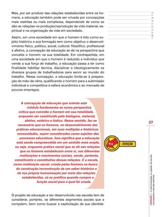 27
IMPORTANTE
UNIDADEI–Aadministraçãoougestãodaescola:
concepçõeseescolasteóricas
Mas, por ser produto das relações estabelecidas entre os ho-
mens, a educação também pode ser crivada por concepções
mais restritas ou mais complexas, dependendo de como se
dão as relações na produção/reprodução da vida material, es-
piritual e na organização da vida em sociedade.
Assim, em uma sociedade em que o homem é tido como su-
jeito histórico e sua formação tem como objetivo o desenvol-
vimento físico, político, social, cultural, filosófico, profissional
e afetivo, a concepção de educação se dá na perspectiva que
concebe o homem na sua totalidade. Em contrapartida, em
uma sociedade em que o homem é reduzido a indivíduo que
vende a sua força de trabalho, a educação passa a ter como
finalidade habilitar técnica, disciplinar e ideologicamente os
diversos grupos de trabalhadores para servir ao mundo do
trabalho. Nessa concepção, a educação limita-se à prepara-
ção de mão-de-obra, qualificando o homem para a submissão
individual e competitiva à esfera econômica e ao mercado de
poucos empregos.
A concepção de educação que orienta este
módulo fundamenta-se numa perspectiva
crítica que concebe o homem em sua totalidade,
enquanto ser constituído pelo biológico, material,
afetivo, estético e lúdico. Nesse sentido, faz-se
necessário que os homens, no desenvolvimento das
práticas educacionais, em suas múltiplas e históricas
necessidades, sejam considerados como sujeitos dos
processos educativos. Isso significa que a educação
está sendo compreendida em um sentido mais amplo,
ou seja, enquanto prática social que se dá nas relações
que os homens estabelecem entre si, nas diferentes
instituições e movimentos sociais, sendo, portanto,
constituinte e constitutiva dessas relações. E a escola,
como instituição social, criada pelos homens na busca
da construção/reconstrução de um saber histórico e
da sua própria humanização por meio das relações
estabelecidas, só se justifica quando cumpre a
função social para a qual foi criada.
O projeto de educação a ser desenvolvido nas escolas tem de
considerar, portanto, os diferentes segmentos sociais que a
compõem, bem como buscar a explicitação de sua identida-
 