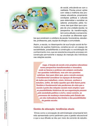 UNIDADEI–Aadministraçãoougestãodaescola:
concepçõeseescolasteóricas
28
de social, articulando-se com a
realidade. Precisa prever ações
com vistas à melhoria dos pro-
cessos educativos, propiciando
condições políticas e culturais
para sistematizar e socializar os
saberes produzidos pelos ho-
mens. Isso quer dizer que o pro-
jeto de uma unidade escolar, na
perspectiva da transformação,
tem como atitude e compromis-
so envolver os diferentes sujei-
tos que constroem o cotidiano da escola: funcionários, estudan-
tes, professores, pais, equipe de direção e comunidade.
Assim, a escola, no desempenho de sua função social de for-
madora de sujeitos históricos, constitui-se em um espaço de
sociabilidade, possibilitando a construção e a socialização do
conhecimento vivo, que se caracteriza enquanto processo em
construção permanente e espaço de inserção dos indivíduos
nas relações sociais.
Logo, é função da escola criar projetos educativos
numa perspectiva transformadora e inovadora,
onde os fazeres e práticas não estejam centrados
nas questões individuais, mas sim nas questões
coletivas. Isso quer dizer que, para a escola avançar,
é fundamental considerar os espaços de formação
de todos que trabalham, criam, brincam, sonham e
estudam, enfim, de todos aqueles que dela fazem parte.
Também é fundamental não perdermos de vista que a
escola é parte das relações sociais mais amplas e que
as possibilidades históricas de sua organização passam
pela sociedade política e civil e, nesse cenário, os
processos de mudança vivenciados pelo Estado são
um dos indicadores dos limites e das possibilidades
da gestão escolar.
Gestão da educação: tendências atuais
 Vimos como a concepção de administração empresarial tem
sido apresentada como parâmetro para a gestão educacional
e que a sua difusão se deu por meio da corrente de estudio-
 