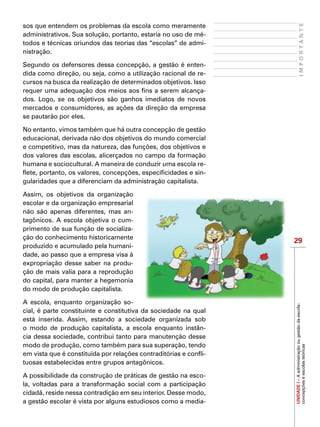 29
IMPORTANTE
UNIDADEI–Aadministraçãoougestãodaescola:
concepçõeseescolasteóricas
sos que entendem os problemas da escola como meramente
administrativos. Sua solução, portanto, estaria no uso de mé-
todos e técnicas oriundos das teorias das “escolas” de admi-
nistração.
Segundo os defensores dessa concepção, a gestão é enten-
dida como direção, ou seja, como a utilização racional de re-
cursos na busca da realização de determinados objetivos. Isso
requer uma adequação dos meios aos fins a serem alcança-
dos. Logo, se os objetivos são ganhos imediatos de novos
mercados e consumidores, as ações da direção da empresa
se pautarão por eles.
No entanto, vimos também que há outra concepção de gestão
educacional, derivada não dos objetivos do mundo comercial
e competitivo, mas da natureza, das funções, dos objetivos e
dos valores das escolas, alicerçados no campo da formação
humana e sociocultural. A maneira de conduzir uma escola re-
flete, portanto, os valores, concepções, especificidades e sin-
gularidades que a diferenciam da administração capitalista.
Assim, os objetivos da organização
escolar e da organização empresarial
não são apenas diferentes, mas an-
tagônicos. A escola objetiva o cum-
primento de sua função de socializa-
ção do conhecimento historicamente
produzido e acumulado pela humani-
dade, ao passo que a empresa visa à
expropriação desse saber na produ-
ção de mais valia para a reprodução
do capital, para manter a hegemonia
do modo de produção capitalista.
A escola, enquanto organização so-
cial, é parte constituinte e constitutiva da sociedade na qual
está inserida. Assim, estando a sociedade organizada sob
o modo de produção capitalista, a escola enquanto instân-
cia dessa sociedade, contribui tanto para manutenção desse
modo de produção, como também para sua superação, tendo
em vista que é constituída por relações contraditórias e confli-
tuosas estabelecidas entre grupos antagônicos.
A possibilidade da construção de práticas de gestão na esco-
la, voltadas para a transformação social com a participação
cidadã, reside nessa contradição em seu interior. Desse modo,
a gestão escolar é vista por alguns estudiosos como a media-
 