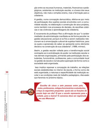 UNIDADEI–Aadministraçãoougestãodaescola:
concepçõeseescolasteóricas
30
ção entre os recursos humanos, materiais, financeiros e peda-
gógicos, existentes na instituição escolar, e a busca dos seus
objetivos, não mais o simples ensino, mas a formação para a
cidadania.
A gestão, numa concepção democrática, efetiva-se por meio
da participação dos sujeitos sociais envolvidos com a comu-
nidade escolar, na elaboração e construção de seus projetos,
como também nos processos de decisão, de escolhas coleti-
vas e nas vivências e aprendizagens de cidadania.
É novamente do professor Paro a afirmação de que “o caráter
mediador da administração manifesta-se de forma peculiar na
gestão educacional, porque aí os fins a serem realizados rela-
cionam-se à emancipação cultural de sujeitos históricos, para
os quais a apreensão do saber se apresenta como elemento
decisivo na construção de sua cidadania”. (1999, mimeo).
Assim, a gestão escolar voltada para a transformação social
contrapõe-se à centralização do poder na instituição escolar e
nas demais organizações, primando pela participação dos es-
tudantes, funcionários, professores, pais e comunidade local
na gestão da escola e na luta pela superação da forma como a
sociedade está organizada.
Isso implica repensar a concepção de trabalho, as relações
sociais estabelecidas no interior da escola, a forma como ela
está organizada, a natureza e especificidade da instituição es-
colar e as condições reais de trabalho pedagógico, discussão
que faremos no próximo tópico.
Escolha de cinco a sete pessoas entre pais,
mães, professores, colegas funcionários e estudantes,
e faça as seguintes perguntas: quais são as funções da
escola hoje em dia? O que a escola representa para a
cidade, para o bairro? A conversa deve ser registrada
em seu Memorial.
 