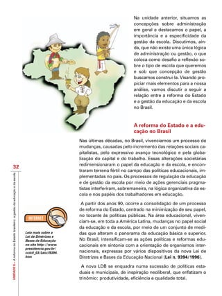 UNIDADEII–AreformadoEstadobrasileiro:agestãodaeducaçãoedaescola
32
Na unidade anterior, situamos as
concepções sobre administração
em geral e destacamos o papel, a
importância e a especificidade da
gestão da escola. Discutimos, ain-
da, que não existe uma única lógica
de administração ou gestão, o que
coloca como desafio a reflexão so-
bre o tipo de escola que queremos
e sob que concepção de gestão
buscamos construi-la. Visando pro-
piciar mais elementos para a nossa
análise, vamos discutir a seguir a
relação entre a reforma do Estado
e a gestão da educação e da escola
no Brasil.
A reforma do Estado e a edu-
cação no Brasil
Nas últimas décadas, no Brasil, vivenciamos um processo de
mudanças, causadas pelo incremento das relações sociais ca-
pitalistas, pelo expressivo avanço tecnológico e pela globa-
lização do capital e do trabalho. Essas alterações societárias
redimensionaram o papel da educação e da escola, e encon-
traram terreno fértil no campo das políticas educacionais, im-
plementadas no país. Os processos de regulação da educação
e de gestão da escola por meio de ações gerenciais pragma-
tistas interferiram, sobremaneira, na lógica organizativa da es-
cola e nos papéis dos trabalhadores em educação.
A partir dos anos 90, ocorre a consolidação de um processo
de reforma do Estado, centrado na minimização de seu papel,
no tocante às políticas públicas. Na área educacional, viven-
ciam-se, em toda a América Latina, mudanças no papel social
da educação e da escola, por meio de um conjunto de medi-
das que alteram o panorama da educação básica e superior.
No Brasil, intensificam-se as ações políticas e reformas edu-
cacionais em sintonia com a orientação de organismos inter-
nacionais, expressas por vários dispositivos da nova Lei de
Diretrizes e Bases da Educação Nacional (Lei n. 9394/1996).
A nova LDB se enquadra numa sucessão de políticas esta-
duais e municipais, de inspiração neoliberal, que enfatizam o
trinômio: produtividade, eficiência e qualidade total.
Leia mais sobre a
Lei de Diretrizes e
Bases da Educação
no site http://www.
presidencia.gov.br/
ccivil_03/Leis/l9394.
htm
 