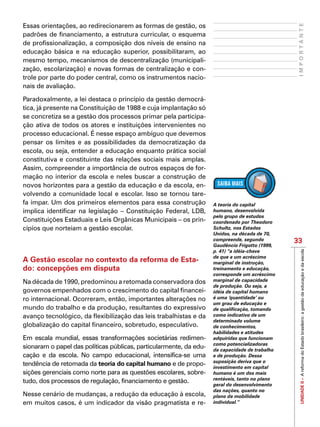 UNIDADEII–AreformadoEstadobrasileiro:agestãodaeducaçãoedaescola
33
IMPORTANTE
Essas orientações, ao redirecionarem as formas de gestão, os
padrões de financiamento, a estrutura curricular, o esquema
de profissionalização, a composição dos níveis de ensino na
educação básica e na educação superior, possibilitaram, ao
mesmo tempo, mecanismos de descentralização (municipali-
zação, escolarização) e novas formas de centralização e con-
trole por parte do poder central, como os instrumentos nacio-
nais de avaliação.
Paradoxalmente, a lei destaca o princípio da gestão democrá-
tica, já presente na Constituição de 1988 e cuja implantação só
se concretiza se a gestão dos processos primar pela participa-
ção ativa de todos os atores e instituições intervenientes no
processo educacional. É nesse espaço ambíguo que devemos
pensar os limites e as possibilidades da democratização da
escola, ou seja, entender a educação enquanto prática social
constitutiva e constituinte das relações sociais mais amplas.
Assim, compreender a importância de outros espaços de for-
mação no interior da escola e neles buscar a construção de
novos horizontes para a gestão da educação e da escola, en-
volvendo a comunidade local e escolar. Isso se tornou tare-
fa ímpar. Um dos primeiros elementos para essa construção
implica identificar na legislação – Constituição Federal, LDB,
Constituições Estaduais e Leis Orgânicas Municipais – os prin-
cípios que norteiam a gestão escolar.
A Gestão escolar no contexto da reforma de Esta-
do: concepções em disputa
Na década de 1990, predominou a retomada conservadora dos
governos empenhados com o crescimento do capital financei-
ro internacional. Ocorreram, então, importantes alterações no
mundo do trabalho e da produção, resultantes do expressivo
avanço tecnológico, da flexibilização das leis trabalhistas e da
globalização do capital financeiro, sobretudo, especulativo.
Em escala mundial, essas transformações societárias redimen-
sionaram o papel das políticas públicas, particularmente, da edu-
cação e da escola. No campo educacional, intensifica-se uma
tendência de retomada da teoria do capital humano e de propo-
sições gerenciais como norte para as questões escolares, sobre-
tudo, dos processos de regulação, financiamento e gestão.
Nesse cenário de mudanças, a redução da educação à escola,
em muitos casos, é um indicador da visão pragmatista e re-
A teoria do capital
humano, desenvolvida
pelo grupo de estudos
coordenado por Theodoro
Schultz, nos Estados
Unidos, na década de 70,
compreende, segundo
Gaudêncio Frigotto (1999,
p. 41) “a idéia-chave
de que a um acréscimo
marginal de instrução,
treinamento e educação,
corresponde um acréscimo
marginal de capacidade
de produção. Ou seja, a
idéia de capital humano
é uma ‘quantidade’ ou
um grau de educação e
de qualificação, tomando
como indicativo de um
determinado volume
de conhecimentos,
habilidades e atitudes
adquiridas que funcionam
como potencializadoras
da capacidade de trabalho
e de produção. Dessa
suposição deriva que o
investimento em capital
humano é um dos mais
rentáveis, tanto no plano
geral do desenvolvimento
das nações, quanto no
plano da mobilidade
individual.”
 