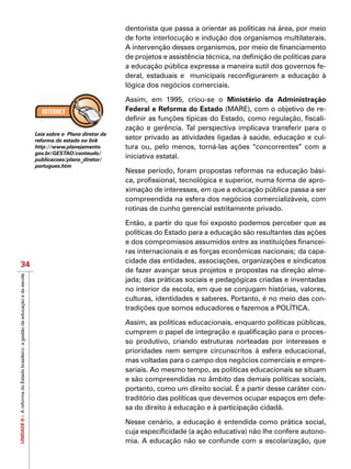 UNIDADEII–AreformadoEstadobrasileiro:agestãodaeducaçãoedaescola
34
dentorista que passa a orientar as políticas na área, por meio
de forte interlocução e indução dos organismos multilaterais.
A intervenção desses organismos, por meio de financiamento
de projetos e assistência técnica, na definição de políticas para
a educação pública expressa a maneira sutil dos governos fe-
deral, estaduais e municipais reconfigurarem a educação à
lógica dos negócios comerciais.
Assim, em 1995, criou-se o Ministério da Administração
Federal e Reforma do Estado (MARE), com o objetivo de re-
definir as funções típicas do Estado, como regulação, fiscali-
zação e gerência. Tal perspectiva implicava transferir para o
setor privado as atividades ligadas à saúde, educação e cul-
tura ou, pelo menos, torná-las ações “concorrentes” com a
iniciativa estatal.
Nesse período, foram propostas reformas na educação bási-
ca, profissional, tecnológica e superior, numa forma de apro-
ximação de interesses, em que a educação pública passa a ser
compreendida na esfera dos negócios comercializáveis, com
rotinas de cunho gerencial estritamente privado.
Então, a partir do que foi exposto podemos perceber que as
políticas do Estado para a educação são resultantes das ações
e dos compromissos assumidos entre as instituições financei-
ras internacionais e as forças econômicas nacionais; da capa-
cidade das entidades, associações, organizações e sindicatos
de fazer avançar seus projetos e propostas na direção alme-
jada; das práticas sociais e pedagógicas criadas e inventadas
no interior da escola, em que se conjugam histórias, valores,
culturas, identidades e saberes. Portanto, é no meio das con-
tradições que somos educadores e fazemos a POLÍTICA.
Assim, as políticas educacionais, enquanto políticas públicas,
cumprem o papel de integração e qualificação para o proces-
so produtivo, criando estruturas norteadas por interesses e
prioridades nem sempre circunscritos à esfera educacional,
mas voltadas para o campo dos negócios comerciais e empre-
sariais. Ao mesmo tempo, as políticas educacionais se situam
e são compreendidas no âmbito das demais políticas sociais,
portanto, como um direito social. É a partir desse caráter con-
traditório das políticas que devemos ocupar espaços em defe-
sa do direito à educação e à participação cidadã.
Nesse cenário, a educação é entendida como prática social,
cuja especificidade (a ação educativa) não lhe confere autono-
mia. A educação não se confunde com a escolarização, que
Leia sobre o Plano diretor da
reforma do estado no link
http://www.planejamento.
gov.br/GESTAO/conteudo/
publicacoes/plano_diretor/
portugues.htm
 