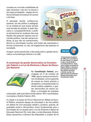 UNIDADEII–AreformadoEstadobrasileiro:agestãodaeducaçãoedaescola
35
IMPORTANTE
consiste em uma das modalidades da
ação educativa, mas tem na escola o
seu lugar privilegiado – espaço de ins-
titucionalização processual do pensar
e do fazer.
A educação escolar configura-se,
portanto, em ato político e pedagógi-
co na medida em que requer sempre
uma tomada de posição. A ação edu-
cativa e, conseqüentemente, a políti-
ca educacional em qualquer das suas
feições não possuem apenas uma di-
mensão política, mas são sempre po-
líticas, já que não há conhecimento,
técnica ou tecnologias neutras, pois todas são expressões e
formas conscientes, ou não, de engajamento das pessoas na
sociedade.
A seguir vamos aprofundar a discussão sobre a gestão demo-
crática na Constituição Federal e na LDB.
A construção da gestão democrática na Constitui-
ção Federal e na Lei de Diretrizes e Bases da Educa-
ção Nacional
Na Constituição Federal, pro-
mulgada em 5 de outubro de
1988, alguns avanços sociais fo-
ram sinalizados, como a garantia
do acesso ao ensino gratuito e
obrigatório, consubstanciado no
direito público subjetivo; a ges-
tão democrática do ensino pú-
blico; a vinculação de impostos
à educação, pela qual cabe à União aplicar 18% e aos Estados,
municípios e Distrito Federal, 25%.
A criação e as ações do Fórum Nacional em Defesa da Esco-
la Pública, enquanto espaço de articulação e de luta política
em defesa de uma educação cidadã e, portanto, gratuita, de
qualidade social e democrática, foram fundamentais para a
formulação de um projeto para a Lei de Diretrizes e Bases da
Educação Nacional. Por meio dele, o então Deputado Octávio
Elysio apresentou à Câmara dos Deputados o projeto de lei
A Constituição brasileira
de 1988, sob a presidência
de José Sarney, é a sétima
a reger o Brasil desde a
sua Independência. Surge
como reação ao período do
Regime Militar e devido às
preocupações de garantia
dos direitos humanos
e direitos sociais. Foi
batizada pelo Constituinte
Ulysses Guimarães como
Constituição cidadã.
 