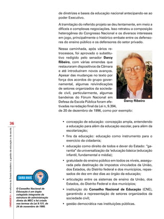 UNIDADEII–AreformadoEstadobrasileiro:agestãodaeducaçãoedaescola
36
de diretrizes e bases da educação nacional antecipando-se ao
poder Executivo.
A tramitação do referido projeto se deu lentamente, em meio a
difíceis e complexas negociações. Isso retratou a composição
heterogênea do Congresso Nacional e os diversos interesses
em jogo, principalmente o histórico embate entre os defenso-
res do ensino público e os defensores do setor privado.
Nessa caminhada, após vários re-
trocessos, foi aprovado o substitu-
tivo redigido pelo senador Darcy
Ribeiro, com várias emendas que
restauraram dispositivos da Câmara
e até introduziram novos avanços.
Apesar das mudanças no texto por
força dos acordos do grupo gover-
namental, algumas reivindicações
de setores organizados da socieda-
de civil, particularmente, algumas
bandeiras do Fórum Nacional em
Defesa da Escola Pública foram efe-
tivadas na redação final da Lei n, 9.394,
de 20 de dezembro de 1996, como por exemplo:
•	 concepção de educação: concepção ampla, entendendo
a educação para além da educação escolar, para além da
escolarização;
•	 fins da educação: educação como instrumento para o
exercício da cidadania;
•	 educação como direito de todos e dever do Estado: “ga-
rantia” da universalização da ‘educação básica (educação
infantil, fundamental e média);
•	 gratuidade do ensino público em todos os níveis, assegu-
rada pela destinação de impostos vinculados da União,
dos Estados, do Distrito federal e dos municípios, repas-
sados de dez em dez dias ao órgão da educação;
•	 articulação entre os sistemas de ensino da União, dos
Estados, do Distrito Federal e dos municípios;
•	 instituição do Conselho Nacional de Educação (CNE),
garantindo a representação de setores organizados da
sociedade civil;
•	 gestão democrática nas instituições públicas.
Darcy Ribeiro
O Conselho Nacional de
Educação é um órgão
colegiado integrante da
estrutura de administração
direta do MEC e foi criado
nos termos da Lei 9.131, de
24 de novembro de 1995.
 