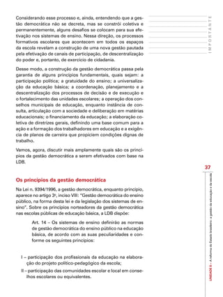 UNIDADEII–AreformadoEstadobrasileiro:agestãodaeducaçãoedaescola
37
IMPORTANTE
Considerando esse processo e, ainda, entendendo que a ges-
tão democrática não se decreta, mas se constrói coletiva e
permanentemente, alguns desafios se colocam para sua efe-
tivação nos sistemas de ensino. Nessa direção, os processos
formativos escolares que acontecem em todos os espaços
da escola revelam a construção de uma nova gestão pautada
pela efetivação de canais de participação, de descentralização
do poder e, portanto, de exercício de cidadania.
Desse modo, a construção da gestão democrática passa pela
garantia de alguns princípios fundamentais, quais sejam: a
participação política; a gratuidade do ensino; a universaliza-
ção da educação básica; a coordenação, planejamento e a
descentralização dos processos de decisão e de execução e
o fortalecimento das unidades escolares; a operação dos con-
selhos municipais de educação, enquanto instância de con-
sulta, articulação com a sociedade e deliberação em matérias
educacionais; o financiamento da educação; a elaboração co-
letiva de diretrizes gerais, definindo uma base comum para a
ação e a formação dos trabalhadores em educação e a exigên-
cia de planos de carreira que propiciem condições dignas de
trabalho.
Vamos, agora, discutir mais amplamente quais são os princí-
pios da gestão democrática a serem efetivados com base na
LDB.
Os princípios da gestão democrática
Na Lei n. 9394/1996, a gestão democrática, enquanto princípio,
aparece no artigo 3o
, inciso VIII: “Gestão democrática do ensino
público, na forma desta lei e da legislação dos sistemas de en-
sino”. Sobre os princípios norteadores da gestão democrática
nas escolas públicas de educação básica, a LDB dispõe:
Art. 14 – Os sistemas de ensino definirão as normas
de gestão democrática do ensino público na educação
básica, de acordo com as suas peculiaridades e con-
forme os seguintes princípios:
I – participação dos profissionais da educação na elabora-
ção do projeto político-pedagógico da escola;
II – participação das comunidades escolar e local em conse-
lhos escolares ou equivalentes.
 