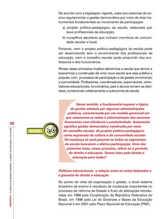 UNIDADEII–AreformadoEstadobrasileiro:agestãodaeducaçãoedaescola
38
De acordo com a legislação vigente, cabe aos sistemas de en-
sino regulamentar a gestão democrática por meio de dois ins-
trumentos fundamentais ao incremento da participação:
a) projeto político-pedagógico da escola, elaborado por
seus profissionais da educação;
b) conselhos escolares que incluam membros da comuni-
dade escolar e local.
Portanto, nem o projeto político-pedagógico da escola pode
ser desenvolvido sem o envolvimento dos profissionais da
educação, nem o conselho escolar pode prescindir dos pro-
fessores e dos funcionários.
Pensar esses princípios implica alterarmos a escola que temos e
buscarmos a construção de uma nova escola que seja pública e
popular, com processos de participação e de gestão envolvendo
a comunidade. Professores, coordenadores, supervisores, orien-
tadores educacionais, funcionários, pais e alunos tomam as deci-
sões, construindo coletivamente a autonomia da escola.
Nesse sentido, é fundamental superar a lógica
de gestão adotada por algumas administrações
públicas, caracterizada por um modelo gerencial em
que autonomia se reduz à administração dos recursos
financeiros com eficiência e produtividade. Autonomia
significa gestão democrática construída por meio
do conselho escolar, do projeto político-pedagógico
como expressão da cultura e da comunidade escolar.
Tal mudança só será possível se todos os segmentos
da escola buscarem a efetiva participação. Uma das
primeiras lutas, nesse processo, refere-se à garantia
do direito à educação. Vamos lutar pelo direito à
educação para todos?
Políticas educacionais: a relação entre os entes federados e
a garantia do direito à educação
Do ponto de vista da organização e gestão, o atual sistema
brasileiro de ensino é resultado de mudanças importantes no
processo de reforma do Estado e fruto de alterações introdu-
zidas em 1988 pela Constituição da República Federativa do
Brasil, em 1996 pela Lei de Diretrizes e Bases da Educação
Nacional e em 2001 pelo Plano Nacional de Educação (PNE).
 