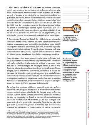 UNIDADEII–AreformadoEstadobrasileiro:agestãodaeducaçãoedaescola
39
IMPORTANTE
O PNE, fixado pela Lei n. 10.172/2001, estabelece diretrizes,
objetivos e metas a serem implementadas nas diversas eta-
pas e modalidades da educação básica e superior, de modo a
garantir o acesso, a permanência e a gestão democrática e a
qualidade do ensino. Essas ações estão vinculadas à busca do
cumprimento dos compromissos coletivos assumidos pelo
Brasil no Fórum Mundial sobre Educação de Dakar, em abril
de 2000, que diz respeito à garantia de educação para todos.
No Brasil, a coordenação dessas ações e políticas, que visa
garantir a educação como um direito social do cidadão, é pa-
pel da União, por meio do Ministério da Educação5
(MEC), em
articulação com os poderes públicos estaduais e municipais.
A Constituição Federal do Brasil de 1988 declara a educação
como um direito social, visando ao pleno desenvolvimento da
pessoa, seu preparo para o exercício da cidadania e sua qualifi-
cação para o trabalho. Estabelece, portanto, a base da organiza-
ção educacional do país ao firmar direitos e deveres, delimitar
competências e atribuições, regular o financiamento e definir
princípios como: pluralismo, liberdade e gestão democrática.
Exige-se, assim, dos governos como prioridade políticas e ges-
tão que garantam o envolvimento e a participação da sociedade
civil na formulação e implantação de ações e programas volta-
dos para a universalização da educação básica e para a me-
lhoria da educação nos diferentes níveis e modalidades. Nessa
direção, vários encontros, seminários, audiências e outros es-
paços de participação e democratização têm sido estabelecidos
como canais de discussões coletivas no encaminhamento de
proposições, projetos e estratégias e soluções para a garantia
da educação para todos, em sintonia com os dispositivos legais
e com as metas do Plano Nacional de Educação.
As ações dos poderes públicos, especialmente das esferas
estaduais e municipais, associadas a movimentos estruturais
como a urbanização e circulação de riqueza pelos cofres do
Estado, tiveram como conseqüência uma conquista histórica
na área da educação no Brasil, a democratização do acesso
ao ensino fundamental. Atualmente, 97,2% das crianças com
idade entre 7 e 14 anos estão na escola. No entanto, há muito
que fazer. É necessário garantir a melhoria dos processos de
ensino e aprendizagem e, desse modo, otimizar a permanên-
Leia na integra a Lei n.
10.172/2001 no link
http://pedagogiaemfoco.
pro.br/l10172_01.htm
5
O Ministério da Educação, em sua estrutura regimental, conta com as seguintes secretarias: Secretaria de
Educação Básica (SEB), Secretaria de Educação Profissional e Tecnológica (Setec), Secretaria da Educa-
ção Superior (Sesu), Secretaria de Educação a Distância (Seed), Secretaria de Educação Especial (Seesp),
Secretaria de Educação Continuada, Alfabetização e Diversidade (Secad) e, ainda, com a Coordenação de
Aperfeiçoamento de Pessoal de Nível Superior (Capes), o Instituto Nacional de Estudos e Pesquisas Educa-
cionais Anísio Teixeira (Inep) e o Fundo Nacional de Desenvolvimento da Educação (FNDE).
Pluralismo é um
pensamento, doutrina
ou conjunto de idéias
segundo as quais os
sistemas políticos, sociais
e culturais podem ser
interpretados como
o resultado de uma
multiplicidade de fatores
ou concebidos como
integrados por uma
pluralidade de grupos
autônomos, porém
interdependentes.
 