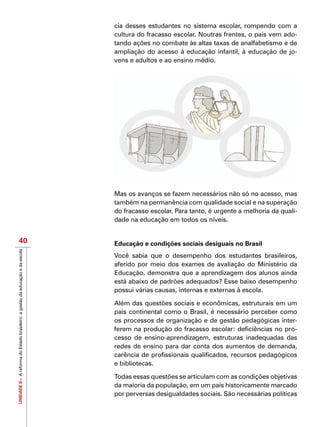 UNIDADEII–AreformadoEstadobrasileiro:agestãodaeducaçãoedaescola
40
cia desses estudantes no sistema escolar, rompendo com a
cultura do fracasso escolar. Noutras frentes, o país vem ado-
tando ações no combate às altas taxas de analfabetismo e de
ampliação do acesso à educação infantil, à educação de jo-
vens e adultos e ao ensino médio.
Mas os avanços se fazem necessários não só no acesso, mas
também na permanência com qualidade social e na superação
do fracasso escolar. Para tanto, é urgente a melhoria da quali-
dade na educação em todos os níveis.
Educação e condições sociais desiguais no Brasil
Você sabia que o desempenho dos estudantes brasileiros,
aferido por meio dos exames de avaliação do Ministério da
Educação, demonstra que a aprendizagem dos alunos ainda
está abaixo de padrões adequados? Esse baixo desempenho
possui várias causas, internas e externas à escola.
Além das questões sociais e econômicas, estruturais em um
país continental como o Brasil, é necessário perceber como
os processos de organização e de gestão pedagógicas inter-
ferem na produção do fracasso escolar: deficiências no pro-
cesso de ensino-aprendizagem, estruturas inadequadas das
redes de ensino para dar conta dos aumentos de demanda,
carência de profissionais qualificados, recursos pedagógicos
e bibliotecas.
Todas essas questões se articulam com as condições objetivas
da maioria da população, em um país historicamente marcado
por perversas desigualdades sociais. São necessárias políticas
 