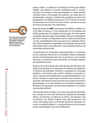 UNIDADEII–AreformadoEstadobrasileiro:agestãodaeducaçãoedaescola
44
ensino médio, e o Sistema de Avaliação da Educação Básica
(SAEB), cujo objetivo é levantar indicadores para o monito-
ramento do processo ensino-aprendizagem e, nesse sentido,
contribuir para a formulação de políticas, por parte dos en-
tes federados, visando à melhoria da qualidade do ensino. Os
participantes do SAEB são alunos da 4a
e 8a
séries do ensino
fundamental e da 3a
série do ensino médio, que fazem provas
de língua portuguesa e de matemática.
Segundo dados do INEP, participaram do SAEB, em 2003, cer-
ca de 300 mil alunos, 17 mil professores e 6 mil diretores de
6.270 escolas das 27 unidades da federação. As informações
coletadas nesse processo de avaliação, feito por amostragem,
permitem montar um diagnóstico sobre o sistema educacional
no país, possibilitando assim aos governos e gestores identi-
ficar potencialidades e fragilidades das políticas educacionais
delineadas local e nacionalmente e seus desdobramentos nas
instituições educacionais.
Considerando as dimensões, particularidades e a diversida-
de dos sistemas educativos, os resultados dessas avaliações
tornam-se fundamentais para que os governos e comunidade
discutam, no âmbito de suas secretarias, as medidas relativas
aos problemas locais.
Todavia, tais informações têm sido apenas parcialmente utili-
zadas na proposição e na avaliação de políticas que objetivem
a melhoria da qualidade, eficiência e igualdade da educação
brasileira. Incrementar esse cenário avaliativo, buscando re-
tratar, mais pormenorizadamente, as especificidades de muni-
cípios e escolas e, desse modo, contribuir para a melhor com-
preensão dos fatores condicionantes do processo de ensino e
aprendizagem, é um dos desafios com os quais se deparam o
Ministério da Educação, as secretarias estaduais e municipais
e as escolas públicas.
Nos estudos desenvolvidos, tem assumido grande centralida-
de a criação de uma rede nacional de avaliação da educação
básica, envolvendo os esforços da União, dos Estados, dos
municípios e do Distrito Federal. Essa rede propiciaria uma
maior articulação entre as diretrizes gerais da educação na-
cional, as especificidades e o acompanhamento do processo
ensino-aprendizagem dos entes federativos.
Leia mais sobre atividades
que o Instituto Nacional
de Estudos e Pesquisas
Educacionais Anísio
Teixeira realiza no sítio
www.inep.gov.br
 