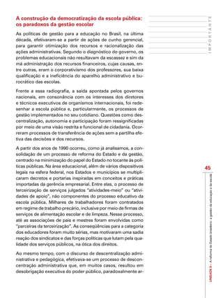 UNIDADEII–AreformadoEstadobrasileiro:agestãodaeducaçãoedaescola
45
IMPORTANTE
A construção da democratização da escola pública:
os paradoxos da gestão escolar
As políticas de gestão para a educação no Brasil, na última
década, efetivaram-se a partir de ações de cunho gerencial,
para garantir otimização dos recursos e racionalização das
ações administrativas. Segundo o diagnóstico do governo, os
problemas educacionais não resultavam da escassez e sim da
má administração dos recursos financeiros, cujas causas, en-
tre outras, eram o corporativismo dos professores, sua baixa
qualificação e a ineficiência do aparelho administrativo e bu-
rocrático das escolas.
Frente a essa radiografia, a saída apontada pelos governos
nacionais, em consonância com os interesses dos diretores
e técnicos executivos de organismos internacionais, foi rede-
senhar a escola pública e, particularmente, os processos de
gestão implementados no seu cotidiano. Questões como des-
centralização, autonomia e participação foram ressignificadas
por meio de uma visão restrita e funcional de cidadania. Ocor-
reram processos de transferência de ações sem a partilha efe-
tiva das decisões e dos recursos.
A partir dos anos de 1990 ocorreu, como já analisamos, a con-
solidação de um processo de reforma do Estado e da gestão,
centrado na minimização do papel do Estado no tocante às polí-
ticas públicas. Na área educacional, além de vários dispositivos
legais na esfera federal, nos Estados e municípios se multipli-
caram decretos e portarias inspiradas em conceitos e práticas
importadas da gerência empresarial. Entre elas, o processo de
terceirização de serviços julgados “atividades-meio” ou “ativi-
dades de apoio”, não componentes do processo educativo da
escola pública. Milhares de trabalhadores foram contratados
em regime de trabalho precário, inclusive por meio de firmas de
serviços de alimentação escolar e de limpeza. Nesse processo,
até as associações de pais e mestres foram envolvidas como
“parceiras da terceirização”. As conseqüências para a categoria
dos educadores foram muito sérias, mas motivaram uma sadia
reação dos sindicatos e das forças políticas que lutam pela qua-
lidade dos serviços públicos, na ótica dos direitos.
Ao mesmo tempo, com o discurso de descentralização admi-
nistrativa e pedagógica, efetivava-se um processo de descon-
centração administrativa que, em muitos casos, resultou em
desobrigação executiva do poder público, paradoxalmente ar-
 