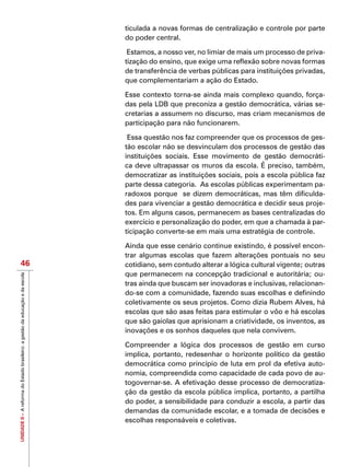 UNIDADEII–AreformadoEstadobrasileiro:agestãodaeducaçãoedaescola
46
ticulada a novas formas de centralização e controle por parte
do poder central.
Estamos, a nosso ver, no limiar de mais um processo de priva-
tização do ensino, que exige uma reflexão sobre novas formas
de transferência de verbas públicas para instituições privadas,
que complementariam a ação do Estado.
Esse contexto torna-se ainda mais complexo quando, força-
das pela LDB que preconiza a gestão democrática, várias se-
cretarias a assumem no discurso, mas criam mecanismos de
participação para não funcionarem.
Essa questão nos faz compreender que os processos de ges-
tão escolar não se desvinculam dos processos de gestão das
instituições sociais. Esse movimento de gestão democráti-
ca deve ultrapassar os muros da escola. É preciso, também,
democratizar as instituições sociais, pois a escola pública faz
parte dessa categoria. As escolas públicas experimentam pa-
radoxos porque se dizem democráticas, mas têm dificulda-
des para vivenciar a gestão democrática e decidir seus proje-
tos. Em alguns casos, permanecem as bases centralizadas do
exercício e personalização do poder, em que a chamada à par-
ticipação converte-se em mais uma estratégia de controle.
Ainda que esse cenário continue existindo, é possível encon-
trar algumas escolas que fazem alterações pontuais no seu
cotidiano, sem contudo alterar a lógica cultural vigente; outras
que permanecem na concepção tradicional e autoritária; ou-
tras ainda que buscam ser inovadoras e inclusivas, relacionan-
do-se com a comunidade, fazendo suas escolhas e definindo
coletivamente os seus projetos. Como dizia Rubem Alves, há
escolas que são asas feitas para estimular o vôo e há escolas
que são gaiolas que aprisionam a criatividade, os inventos, as
inovações e os sonhos daqueles que nela convivem.
Compreender a lógica dos processos de gestão em curso
implica, portanto, redesenhar o horizonte político da gestão
democrática como princípio de luta em prol da efetiva auto-
nomia, compreendida como capacidade de cada povo de au-
togovernar-se. A efetivação desse processo de democratiza-
ção da gestão da escola pública implica, portanto, a partilha
do poder, a sensibilidade para conduzir a escola, a partir das
demandas da comunidade escolar, e a tomada de decisões e
escolhas responsáveis e coletivas.
 