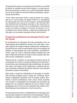 UNIDADEII–AreformadoEstadobrasileiro:agestãodaeducaçãoedaescola
47
IMPORTANTE
Tal perspectiva supõe um processo de luta política no sentido
de alterar as relações sociais mais amplas e, no caso das po-
líticas educacionais, romper com a cultura autoritária vigente,
por meio da criação de canais de efetiva participação e apren-
dizado democrático.
Outro dado importante frente a esse processo de constru-
ção de um outro projeto de gestão refere-se à necessidade
de rediscussão dos marcos de formação e profissionalização
dos profissionais da educação docentes e não docentes, for-
talecendo-os para atuarem como profissionais e educadores
sociais, em todos os espaços no interior da escola e na co-
munidade local. Vamos discutir o papel dos profissionais da
educação na construção da gestão escolar democrática?
O papel dos profissionais da educação frente à ges-
tão escolar
Os profissionais da educação têm sido apontados como os
responsáveis pela ineficiência escolar. Por outro lado, a situ-
ação objetiva de trabalho desses profissionais, professores e
funcionários tem sido de precarização das suas condições de
trabalho e fragmentação das suas atividades. Contraditoria-
mente, cada vez mais é requerida desses profissionais uma
ação multifuncional frente ao cenário mais complexo das rela-
ções sociais, trabalhistas e culturais.
Historicamente, no Brasil, os processos formativos diante da
necessidade de melhoria da ação profissional de docentes e
de servidores não docentes têm sido insuficientes. Na maioria
dos casos, a formação inicial é deficiente, os salários são bai-
xos e precárias condições de trabalho. Reverter essa situação
demanda vontade e luta política.
Além disso, a função de trabalhador da educação é conside-
rada de baixo prestígio social e passa por mudanças signifi-
cativas, englobando questões como formação, prática, iden-
tidade e carreira profissional, entre outras. Essas questões
nos remetem à necessidade de articulação dos processos de
gestão com as condições objetivas em que se realiza a ação
pedagógica, bem como com as condições de formação e pro-
fissionalização dos professores e dos funcionários.
Em que pese esse cenário, os trabalhadores em educação vêm
lutando pela criação de mecanismos de participação e demo-
cratização da gestão escolar. Nesse contexto, é fundamental
 