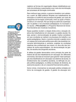 UNIDADEII–AreformadoEstadobrasileiro:agestãodaeducaçãoedaescola
48
registrar as formas de organização desses trabalhadores por
meio de sindicatos e associações e por meio da reivindicação
por processos de formação continuada.
Para melhorar esse cenário, o governo brasileiro vem adotan-
do a partir de 2003 políticas dirigidas aos trabalhadores da
educação e à melhoria dos processos de gestão, por meio de
programas de formação continuada, entre os quais o Profun-
cionário é um exemplo. No que tange ao estímulo à participa-
ção na gestão e nos processos pedagógicos no município e
na escola, o Pró-conselho e o Programa Nacional de Conse-
lhos Escolares são iniciativas inovadoras.
Essas questões revelam a relação direta entre a situação ob-
jetiva dos trabalhadores em educação e a gestão escolar. Ou
seja, pensar a democratização da gestão implica considerar
em que condições se realizam os processos de trabalho e as
ações pedagógicas. Assim, é preciso entender a gestão como
um espaço de construção política para além das questões me-
ramente administrativas e, portanto, englobar as condições
objetivas dos profissionais que atuam no dia-a-dia dos pro-
cessos de ensino-aprendizagem, de democratização da ges-
tão, de escolha dos dirigentes escolares.
A defesa da gestão democrática como princípio faz parte da
história de luta dos trabalhadores em educação. Em diferentes
momentos, tais lutas se travaram para garantir maior participa-
ção dos trabalhadores em educação nos destinos da escola, no
fortalecimento dos conselhos escolares, na definição do pro-
jeto político-pedagógico, na defesa da eleição de diretores, da
autonomia escolar e de um crescente financiamento público.
Como vimos, vivenciamos na educação pública embates em
torno da concepção de gestão. A gestão da educação tem
O Programa Nacional
de Capacitação de
Conselheiros Municipais
de Educação – Pró-
Conselho tem o objetivo
de ampliar a capacidade
de entendimento e de
atuação dos conselheiros
municipais de educação.
O programa incentiva e
qualifica a participação
da sociedade na tarefa
de avaliar, definir e
fiscalizar as políticas
educacionais e assim
garantir a universalização
dos direitos básicos que
promovam o exercício da
cidadania.
 