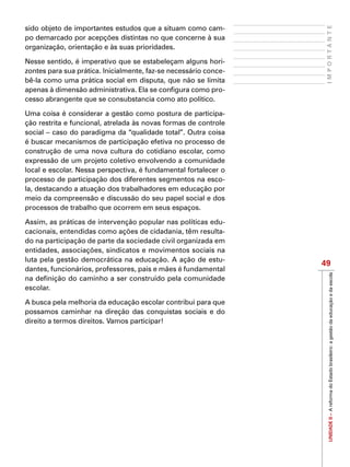 UNIDADEII–AreformadoEstadobrasileiro:agestãodaeducaçãoedaescola
49
IMPORTANTE
sido objeto de importantes estudos que a situam como cam-
po demarcado por acepções distintas no que concerne à sua
organização, orientação e às suas prioridades.
Nesse sentido, é imperativo que se estabeleçam alguns hori-
zontes para sua prática. Inicialmente, faz-se necessário conce-
bê-la como uma prática social em disputa, que não se limita
apenas à dimensão administrativa. Ela se configura como pro-
cesso abrangente que se consubstancia como ato político.
Uma coisa é considerar a gestão como postura de participa-
ção restrita e funcional, atrelada às novas formas de controle
social – caso do paradigma da “qualidade total”. Outra coisa
é buscar mecanismos de participação efetiva no processo de
construção de uma nova cultura do cotidiano escolar, como
expressão de um projeto coletivo envolvendo a comunidade
local e escolar. Nessa perspectiva, é fundamental fortalecer o
processo de participação dos diferentes segmentos na esco-
la, destacando a atuação dos trabalhadores em educação por
meio da compreensão e discussão do seu papel social e dos
processos de trabalho que ocorrem em seus espaços.
Assim, as práticas de intervenção popular nas políticas edu-
cacionais, entendidas como ações de cidadania, têm resulta-
do na participação de parte da sociedade civil organizada em
entidades, associações, sindicatos e movimentos sociais na
luta pela gestão democrática na educação. A ação de estu-
dantes, funcionários, professores, pais e mães é fundamental
na definição do caminho a ser construído pela comunidade
escolar.
A busca pela melhoria da educação escolar contribui para que
possamos caminhar na direção das conquistas sociais e do
direito a termos direitos. Vamos participar!
 