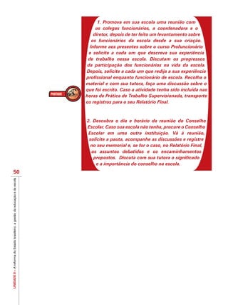 UNIDADEII–AreformadoEstadobrasileiro:agestãodaeducaçãoedaescola
50
1. Promova em sua escola uma reunião com
os colegas funcionários, a coordenadora e o
diretor, depois de ter feito um levantamento sobre
os funcionários da escola desde a sua criação.
Informe aos presentes sobre o curso Profuncionário
e solicite a cada um que descreva sua experiência
de trabalho nessa escola. Discutam os progressos
da participação dos funcionários na vida da escola.
Depois, solicite a cada um que redija a sua experiência
profissional enquanto funcionário de escola. Recolha o
material e com sua tutora, faça uma discussão sobre o
que foi escrito. Caso a atividade tenha sido incluída nas
horas de Prática de Trabalho Supervisionada, transporte
os registros para o seu Relatório Final.
2. Descubra o dia e horário da reunião do Conselho
Escolar. Caso sua escola não tenha, procure o Conselho
Escolar em uma outra instituição. Vá à reunião,
solicite a pauta, acompanhe as discussões e registre
no seu memorial e, se for o caso, no Relatório Final,
os assuntos debatidos e os encaminhamentos
propostos. Discuta com sua tutora o significado
e a importância do conselho na escola.
 