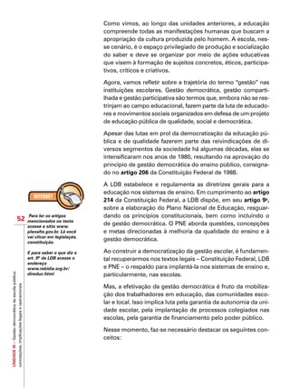 UNIDADEIII–Gestãodemocráticadaescolapública:
concepções,implicaçõeslegaiseoperacionais
52
Como vimos, ao longo das unidades anteriores, a educação
compreende todas as manifestações humanas que buscam a
apropriação da cultura produzida pelo homem. A escola, nes-
se cenário, é o espaço privilegiado de produção e socialização
do saber e deve se organizar por meio de ações educativas
que visem à formação de sujeitos concretos, éticos, participa-
tivos, críticos e criativos.
Agora, vamos refletir sobre a trajetória do termo “gestão” nas
instituições escolares. Gestão democrática, gestão comparti-
lhada e gestão participativa são termos que, embora não se res-
trinjam ao campo educacional, fazem parte da luta de educado-
res e movimentos sociais organizados em defesa de um projeto
de educação pública de qualidade, social e democrática.
Apesar das lutas em prol da democratização da educação pú-
blica e de qualidade fazerem parte das reivindicações de di-
versos segmentos da sociedade há algumas décadas, elas se
intensificaram nos anos de 1980, resultando na aprovação do
princípio de gestão democrática do ensino público, consigna-
do no artigo 206 da Constituição Federal de 1988.
A LDB estabelece e regulamenta as diretrizes gerais para a
educação nos sistemas de ensino. Em cumprimento ao artigo
214 da Constituição Federal, a LDB dispõe, em seu artigo 9o
,
sobre a elaboração do Plano Nacional de Educação, resguar-
dando os princípios constitucionais, bem como incluindo o
de gestão democrática. O PNE aborda questões, concepções
e metas direcionadas à melhoria da qualidade do ensino e à
gestão democrática.
Ao construir a democratização da gestão escolar, é fundamen-
tal recuperarmos nos textos legais – Constituição Federal, LDB
e PNE – o respaldo para implantá-la nos sistemas de ensino e,
particularmente, nas escolas.
Mas, a efetivação da gestão democrática é fruto da mobiliza-
ção dos trabalhadores em educação, das comunidades esco-
lar e local. Isso implica luta pela garantia da autonomia da uni-
dade escolar, pela implantação de processos colegiados nas
escolas, pela garantia de financiamento pelo poder público.
Nesse momento, faz-se necessário destacar os seguintes con-
ceitos:
Para ler os artigos
mencionados no texto
acesse o sítio www.
planalto.gov.br. Lá você
vai clicar em legislação,
constituição.
E para saber o que diz o
art. 9º da LDB acesse o
endereço
www.rebidia.org.br/
direduc.html
 