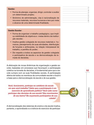 53
IMPORTANTEUNIDADEIII–Gestãodemocráticadaescolapública:
concepções,implicaçõeslegaiseoperacionais
Gestão:
•	 Forma de planejar, organizar, dirigir, controlar e avaliar
um determinado projeto;
•	 Sinônimo de administração, visa à racionalização de
recursos materiais, recursos humanos e tem por meta
o alcance de uma determinada finalidade;
Gestão Escolar:
•	 Forma de organizar o trabalho pedagógico, que impli-
ca visibilidade de objetivos e  metas dentro da institui-
ção escolar;
•	 Implica gestão colegiada de recursos materiais e  hu-
manos, planejamento de suas atividades, distribuição
de funções e atribuições, na relação interpessoal de
trabalho, e partilha do poder;
•	 Diz respeito a todos os aspectos da gestão colegiada
e participativa da escola e na democratização da to-
mada de decisões.
A efetivação de novas dinâmicas de organização e gestão es-
colar, baseadas em processos que favoreçam a participação
coletiva na tomada de decisões, é fundamental para que a es-
cola cumpra com as suas finalidades sociais. A participação
efetiva de todos os membros da comunidade escolar e local é
a base para a democratização da escola e de sua gestão.
Você, funcionário, participa no cotidiano da escola
em que você trabalha? Sabia que a participação é um
exercício de aprendizado político? Você sabe como
participar das decisões de sua escola? Dos movimentos
de seu bairro? Do orçamento participativo de sua
cidade?
A democratização dos sistemas de ensino e da escola implica,
portanto, o aprendizado e a vivência do exercício de participa-
 