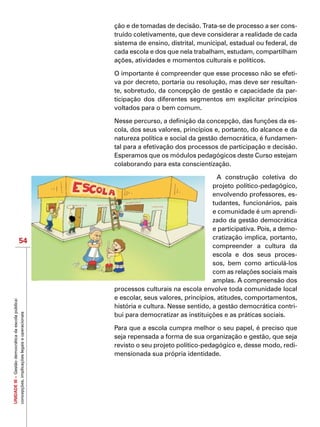 UNIDADEIII–Gestãodemocráticadaescolapública:
concepções,implicaçõeslegaiseoperacionais
54
ção e de tomadas de decisão. Trata-se de processo a ser cons-
truído coletivamente, que deve considerar a realidade de cada
sistema de ensino, distrital, municipal, estadual ou federal, de
cada escola e dos que nela trabalham, estudam, compartilham
ações, atividades e momentos culturais e políticos.
O importante é compreender que esse processo não se efeti-
va por decreto, portaria ou resolução, mas deve ser resultan-
te, sobretudo, da concepção de gestão e capacidade da par-
ticipação dos diferentes segmentos em explicitar princípios
voltados para o bem comum.
Nesse percurso, a definição da concepção, das funções da es-
cola, dos seus valores, princípios e, portanto, do alcance e da
natureza política e social da gestão democrática, é fundamen-
tal para a efetivação dos processos de participação e decisão.
Esperamos que os módulos pedagógicos deste Curso estejam
colaborando para esta conscientização.
A construção coletiva do
projeto político-pedagógico,
envolvendo professores, es-
tudantes, funcionários, pais
e comunidade é um aprendi-
zado da gestão democrática
e participativa. Pois, a demo-
cratização implica, portanto,
compreender a cultura da
escola e dos seus proces-
sos, bem como articulá-los
com as relações sociais mais
amplas. A compreensão dos
processos culturais na escola envolve toda comunidade local
e escolar, seus valores, princípios, atitudes, comportamentos,
história e cultura. Nesse sentido, a gestão democrática contri-
bui para democratizar as instituições e as práticas sociais.
Para que a escola cumpra melhor o seu papel, é preciso que
seja repensada a forma de sua organização e gestão, que seja
revisto o seu projeto político-pedagógico e, desse modo, redi-
mensionada sua própria identidade.
 