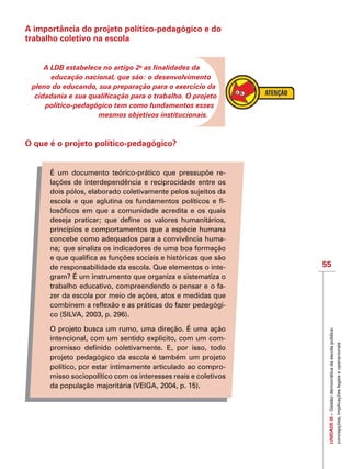 55
IMPORTANTEUNIDADEIII–Gestãodemocráticadaescolapública:
concepções,implicaçõeslegaiseoperacionais
A importância do projeto político-pedagógico e do
trabalho coletivo na escola
A LDB estabelece no artigo 2o
as finalidades da
educação nacional, que são: o desenvolvimento
pleno do educando, sua preparação para o exercício da
cidadania e sua qualificação para o trabalho. O projeto
político-pedagógico tem como fundamentos esses
mesmos objetivos institucionais.
O que é o projeto político-pedagógico?
É um documento teórico-prático que pressupõe re-
lações de interdependência e reciprocidade entre os
dois pólos, elaborado coletivamente pelos sujeitos da
escola e que aglutina os fundamentos políticos e fi-
losóficos em que a comunidade acredita e os quais
deseja praticar; que define os valores humanitários,
princípios e comportamentos que a espécie humana
concebe como adequados para a convivência huma-
na; que sinaliza os indicadores de uma boa formação
e que qualifica as funções sociais e históricas que são
de responsabilidade da escola. Que elementos o inte-
gram? É um instrumento que organiza e sistematiza o
trabalho educativo, compreendendo o pensar e o fa-
zer da escola por meio de ações, atos e medidas que
combinem a reflexão e as práticas do fazer pedagógi-
co (SILVA, 2003, p. 296).
O projeto busca um rumo, uma direção. É uma ação
intencional, com um sentido explicito, com um com-
promisso definido coletivamente. E, por isso, todo
projeto pedagógico da escola é também um projeto
político, por estar intimamente articulado ao compro-
misso sociopolítico com os interesses reais e coletivos
da população majoritária (VEIGA, 2004, p. 15).
 