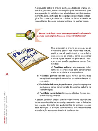 UNIDADEIII–Gestãodemocráticadaescolapública:
concepções,implicaçõeslegaiseoperacionais
56
A discussão sobre o projeto político-pedagógico implica en-
tendê-lo, portanto, como um dos principais instrumentos para
a organização do trabalho e das atividades da escola e, particu-
larmente, para a definição de sua própria organização pedagó-
gica. Sua construção deve ser coletiva, de forma a atender as
necessidades da escola e da comunidade na qual se insere.
Vamos contribuir com a construção coletiva do projeto
político-pedagógico da escola em que trabalhamos?
Para organizar o projeto da escola, faz-se
necessário pensar nas finalidades cultural,
política, social, profissional e humanística
que a escola se propõe, como alcançá-las
e quais ações devem ser priorizadas. Veja-
mos a que se refere cada uma dessas fina-
lidades:
a) Finalidade cultural: visa preparar cultu-
ralmente os indivíduos para compreender
melhor a sociedade em que vivem;
b) Finalidade política e social: busca formar os indivíduos
para participarem politicamente na sociedade da qual fa-
zem parte;
c) Finalidade de formação profissional: propõe-se preparar
o estudante para a compreensão do papel do trabalho na
sua formação;
d) Finalidade humanística: tem como objetivo formar o es-
tudante integralmente.
A escola, portanto, precisa definir coletivamente se priorizará
todas essas finalidades ou se algumas serão mais enfatizadas
que outras. Compete aos participantes da unidade escolar
esta definição. A atuação comprometida dos trabalhadores
em educação, nessa caminhada, é fundamental.
 
