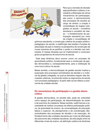 UNIDADEIV–Democratizaçãodagestãoescolar:mecanismos
departicipaçãoeautonomiadaunidadeescolar
58
Para que a tomada de decisão
seja partilhada e coletiva, é ne-
cessária a efetivação de vários
mecanismos de participação,
tais como: o aprimoramento
dos processos de escolha ao
cargo de diretor, a criação e
consolidação de órgãos cole-
giados na escola – conselhos
escolares e conselho de clas-
se – o fortalecimento da par-
ticipação estudantil por meio
da criação e consolidação de
grêmios estudantis; a construção coletiva do projeto político-
pedagógico da escola; a redefinição das tarefas e funções da
associação de pais e mestres na perspectiva de construção de
novas maneiras de se partilhar o poder e a decisão nas insti-
tuições. É nessas direções que se implementam e vivenciam
graus progressivos de autonomia da escola.
Toda essa dinâmica deve ocorrer como um processo de
aprendizado político, fundamental para a construção da ges-
tão democrática e, conseqüentemente, para a instituição de
uma nova cultura na escola.
Nesse sentido, a democratização da gestão escolar implica a
superação dos processos centralizados de decisão e a vivên-
cia da gestão colegiada, na qual as decisões nasçam das dis-
cussões coletivas, envolvendo todos os segmentos da escola
num processo pedagógico. A partir dele vai ser efetiva a auto-
nomia da unidade escolar.
Os mecanismos de participação e a gestão demo-
crática
A gestão democrática, no sentido lato, pode ser entendida
como espaço de participação, de descentralização do poder
e de exercício de cidadania. Nesse sentido, reafirmamos a ne-
cessidade de instituir processos de efetiva participação políti-
ca; da gratuidade do ensino; da universalização da educação
básica e superior; do planejamento e da coordenação des-
centralizados dos processos de decisão e de execução; do
fortalecimento das unidades escolares por meio da efetivação
da autonomia das unidades escolares; da articulação entre os
diferentes níveis de ensino; da definição coletiva de diretrizes
 
