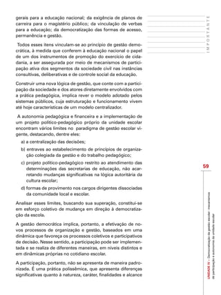 59
IMPORTANTEUNIDADEIV–Democratizaçãodagestãoescolar:mecanismos
departicipaçãoeautonomiadaunidadeescolar
gerais para a educação nacional; da exigência de planos de
carreira para o magistério público; da vinculação de verbas
para a educação; da democratização das formas de acesso,
permanência e gestão.
Todos esses itens vinculam-se ao princípio de gestão demo-
crática, à medida que conferem à educação nacional o papel
de um dos instrumentos de promoção do exercício de cida-
dania, a ser assegurada por meio de mecanismos de partici-
pação ativa dos segmentos da sociedade civil nas instâncias
consultivas, deliberativas e de controle social da educação.
Construir uma nova lógica de gestão, que conte com a partici-
pação da sociedade e dos atores diretamente envolvidos com
a prática pedagógica, implica rever o modelo adotado pelos
sistemas públicos, cuja estruturação e funcionamento vivem
até hoje características de um modelo centralizador.
A autonomia pedagógica e financeira e a implementação de
um projeto político-pedagógico próprio da unidade escolar
encontram vários limites no paradigma de gestão escolar vi-
gente, destacando, dentre eles:
a) a centralização das decisões;
b) entraves ao estabelecimento de princípios de organiza-
ção colegiada da gestão e do trabalho pedagógico;
c) projeto político-pedagógico restrito ao atendimento das
determinações das secretarias de educação, não acar-
retando mudanças significativas na lógica autoritária da
cultura escolar;
d) formas de provimento nos cargos dirigentes dissociadas
da comunidade local e escolar.
Analisar esses limites, buscando sua superação, constitui-se
em esforço coletivo de mudança em direção à democratiza-
ção da escola.
A gestão democrática implica, portanto, a efetivação de no-
vos processos de organização e gestão, baseados em uma
dinâmica que favoreça os processos coletivos e participativos
de decisão. Nesse sentido, a participação pode ser implemen-
tada e se realiza de diferentes maneiras, em níveis distintos e
em dinâmicas próprias no cotidiano escolar.
A participação, portanto, não se apresenta de maneira padro-
nizada. É uma prática polissêmica, que apresenta diferenças
significativas quanto à natureza, caráter, finalidades e alcance
 