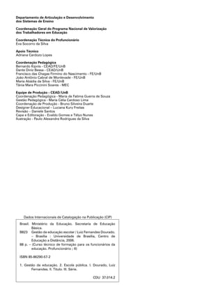 Brasil. Ministério da Educação. Secretaria de Educação
Básica.
B823	 Gestão da educação escolar / Luiz Fernandes Dourado.
– Brasília : Universidade de Brasília, Centro de
Educação a Distância, 2006.
88 p. – (Curso técnico de formação para os funcionários da
educação. Profuncionário ; 6)
ISBN 85-86290-57-2
1. Gestão da educação. 2. Escola pública. I. Dourado, Luiz
Fernandes. II. Título. III. Série.
CDU 37.014.2
Dados Internacionais de Catalogação na Publicação (CIP)
Departamento de Articulação e Desenvolvimento
dos Sistemas de Ensino
Coordenação Geral do Programa Nacional de Valorização
dos Trabalhadores em Educação
Coordenação Técnica do Profuncionário
Eva Socorro da Silva
Apoio Técnico
Adriana Cardozo Lopes
Coordenação Pedagógica
Bernardo Kipnis - CEAD/FE/UnB
Dante Diniz Bessa - CEAD/UnB
Francisco das Chagas Firmino do Nascimento - FE/UnB
João Antônio Cabral de Monlevade - FE/UnB
Maria Abádia da Silva - FE/UnB
Tânia Mara Piccinini Soares - MEC
Equipe de Produção - CEAD/UnB
Coordenação Pedagógica - Maria de Fatima Guerra de Souza
Gestão Pedagógica - Maria Célia Cardoso Lima
Coordenação de Produção - Bruno Silveira Duarte
Designer Educacional – Luciana Kury Freitas
Revisão – Daniele Santos
Capa e Editoração - Evaldo Gomes e Télyo Nunes
Ilustração - Paulo Alexandre Rodrigues da Silva
 